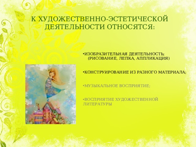 К ХУДОЖЕСТВЕННО-ЭСТЕТИЧЕСКОЙ ДЕЯТЕЛЬНОСТИ ОТНОСЯТСЯ: ИЗОБРАЗИТЕЛЬНАЯ ДЕЯТЕЛЬНОСТЬ;  (РИСОВАНИЕ, ЛЕПКА, АППЛИКАЦИЯ) КОНСТРУИРОВАНИЕ ИЗ РАЗНОГО МАТЕРИАЛА; МУЗЫКАЛЬНОЕ ВОСПРИЯТИЕ; ВОСПРИЯТИЕ ХУДОЖЕСТВЕННОЙ ЛИТЕРАТУРЫ 