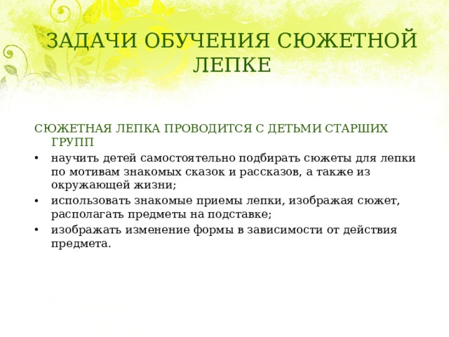 ЗАДАЧИ ОБУЧЕНИЯ СЮЖЕТНОЙ ЛЕПКЕ СЮЖЕТНАЯ ЛЕПКА ПРОВОДИТСЯ С ДЕТЬМИ СТАРШИХ ГРУПП научить детей самостоятельно подбирать сюжеты для лепки по мотивам знакомых сказок и рассказов, а также из окружающей жизни; использовать знакомые приемы лепки, изображая сюжет, располагать предметы на подставке; изображать изменение формы в зависимости от действия предмета. 