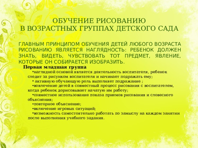ОБУЧЕНИЕ РИСОВАНИЮ  В ВОЗРАСТНЫХ ГРУППАХ ДЕТСКОГО САДА ГЛАВНЫМ ПРИНЦИПОМ ОБУЧЕНИЯ ДЕТЕЙ ЛЮБОГО ВОЗРАСТА РИСОВАНИЮ ЯВЛЯЕТСЯ НАГЛЯДНОСТЬ: РЕБЕНОК ДОЛЖЕН ЗНАТЬ, ВИДЕТЬ, ЧУВСТВОВАТЬ ТОТ ПРЕДМЕТ, ЯВЛЕНИЕ, КОТОРЫЕ ОН СОБИРАЕТСЯ ИЗОБРАЗИТЬ. Первая младшая группа наглядной основой является деятельность воспитателя, ребенок следит за рисунком воспитателя и начинает подражать ему;   активную обучающую роль выполняет подражание ; вовлечение детей в совместный процесс рисования с воспитателем, когда ребенок дорисовывает начатую им работу; совместное использование показа приемов рисования и словесного объяснения; повторное объяснение; включение игровых ситуаций; возможность самостоятельно работать по замыслу на каждом занятии после выполнения учебного задания. 