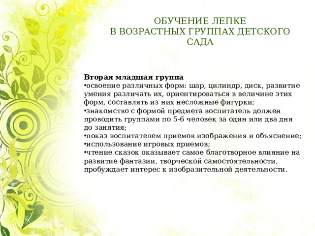 ОБУЧЕНИЕ ЛЕПКЕ  В ВОЗРАСТНЫХ ГРУППАХ ДЕТСКОГО САДА Вторая младшая группа   освоение различных форм: шар, цилиндр, диск, развитие умения различать их, ориентироваться в величине этих форм, составлять из них несложные фигурки; знакомство с формой предмета воспитатель должен проводить группами по 5-6 человек за один или два дня до занятия; показ воспитателем приемов изображения и объяснение; использование игровых приемов; чтение сказок оказывает самое благотворное влияние на развитие фантазии, творческой самостоятельности, пробуждает интерес к изобразительной деятельности. 