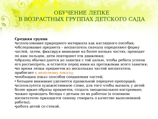ОБУЧЕНИЕ ЛЕПКЕ  В ВОЗРАСТНЫХ ГРУППАХ ДЕТСКОГО САДА Средняя группа использование природного материала как наглядного пособия; обследование предмета – воспитатель сначала определяют форму частей, затем, фиксируя внимание на более мелких частях, проводит по ним пальцем, дети повторяют эти движения; образец обычно дается до занятия с той целью, чтобы ребята успели его рассмотреть, и остается перед ними на протяжении всего занятия; во время лепки предметов из нескольких частей воспитатель прибегает к неполному показу ; необходим показ способов соединения частей;   большое внимание уделяется правильной передаче пропорций; используется художественное слово, для того чтобы вызвать у детей более яркие образы предметов, создать эмоциональное настроение; важно проводить беседы с детьми по их работам (в основном воспитателю приходится самому говорить о качестве выполненной работы); работа детей со стекой. 