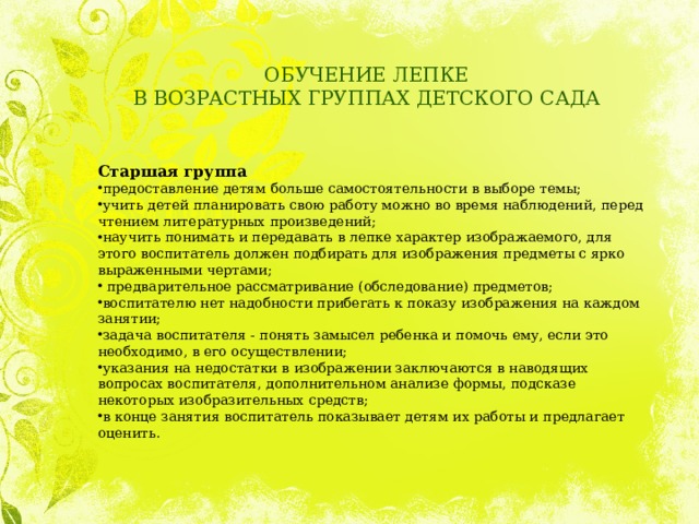 ОБУЧЕНИЕ ЛЕПКЕ  В ВОЗРАСТНЫХ ГРУППАХ ДЕТСКОГО САДА Старшая группа предоставление детям больше самостоятельности в выборе темы; учить детей планировать свою работу можно во время наблюдений, перед чтением литературных произведений; научить понимать и передавать в лепке характер изображаемого, для этого воспитатель должен подбирать для изображения предметы с ярко выраженными чертами;   предварительное рассматривание (обследование) предметов; воспитателю нет надобности прибегать к показу изображения на каждом занятии; задача воспитателя - понять замысел ребенка и помочь ему, если это необходимо, в его осуществлении; указания на недостатки в изображении заключаются в наводящих вопросах воспитателя, дополнительном анализе формы, подсказе некоторых изобразительных средств; в конце занятия воспитатель показывает детям их работы и предлагает оценить. 