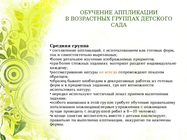 ОБУЧЕНИЕ АППЛИКАЦИИ  В ВОЗРАСТНЫХ ГРУППАХ ДЕТСКОГО САДА Средняя группа     составление аппликаций, с использованием как готовых форм, так и самостоятельно вырезанных; более детальное изучение изображаемых предметов; при более сложных заданиях материал раздают индивидуально каждому; рассматривание натуры не всегда сопровождают показом образцов; образец бывает необходим в декоративных работах из готовых форм и в предметных заданиях, где нет возможности использовать натуру;   нередко используют частичный показ приемов выполнения задания; особого внимания в этой группе требует обучение правильному пользованию ножницами(первые упражнения с ножницами лучше проводить с подгруппой ребят в 8—10 человек); в конце занятия воспитатель вместе с детьми анализирует, правильно ли выполнена аппликация, аккуратно ли наклеены формы. 