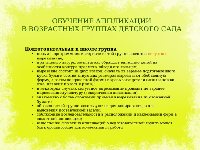 ОБУЧЕНИЕ АППЛИКАЦИИ  В ВОЗРАСТНЫХ ГРУППАХ ДЕТСКОГО САДА Подготовительная к школе группа новым в программном материале в этой группе является силуэтное вырезывание; при анализе натуры воспитатель обращает внимание детей на особенности контура предмета, обводя его пальцем; вырезание состоит из двух этапов: сначала из заранее подготовленного куска бумаги соответствующих размеров вырезывают обобщенную форму, а затем по краю этой формы вырезывают детали (иглы и ножки ежа, плавник и хвост у рыбы); в некоторых случаях силуэтное вырезывание проводят по заранее нарисованному контуру (декоративная аппликация); знакомство с более сложными приемами вырезывания из сложенной бумаги; образец в этой группе используют не для копирования, а для выяснения поставленной задачи; соблюдение последовательности в расположении и наклеивании форм в сюжетной аппликации; выполнение сюжетных аппликаций в подготовительной группе может быть организовано как коллективная работа 