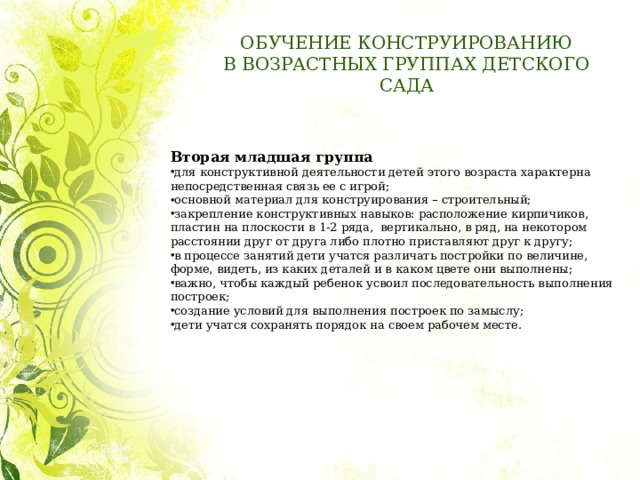 ОБУЧЕНИЕ КОНСТРУИРОВАНИЮ  В ВОЗРАСТНЫХ ГРУППАХ ДЕТСКОГО САДА Вторая младшая группа для конструктивной деятельности детей этого возраста характерна непосредственная связь ее с игрой; основной материал для конструирования – строительный; закрепление конструктивных навыков: расположение кирпичиков, пластин на плоскости в 1-2 ряда, вертикально, в ряд, на некотором расстоянии друг от друга либо плотно приставляют друг к другу; в процессе занятий дети учатся различать постройки по величине, форме, видеть, из каких деталей и в каком цвете они выполнены; важно, чтобы каждый ребенок усвоил последовательность выполнения построек; создание условий для выполнения построек по замыслу; дети учатся сохранять порядок на своем рабочем месте. 