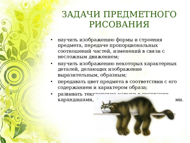 ЗАДАЧИ ПРЕДМЕТНОГО РИСОВАНИЯ научить изображению формы и строения предмета, передаче пропорциональных соотношений частей, изменений в связи с несложным движением; научить изображению некоторых характерных деталей, делающих изображение выразительным, образным; передавать цвет предмета в соответствии с его содержанием и характером образа; развивать технические навыки в рисовании карандашами, красками и другими материалами. 