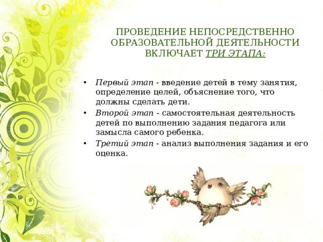 ПРОВЕДЕНИЕ НЕПОСРЕДСТВЕННО ОБРАЗОВАТЕЛЬНОЙ ДЕЯТЕЛЬНОСТИ ВКЛЮЧАЕТ  ТРИ ЭТАПА: Первый этап  - введение детей в тему занятия, определение целей, объяснение того, что должны сделать дети. Второй этап  - самостоятельная деятельность детей по выполнению задания педагога или замысла самого ребенка. Третий этап  - анализ выполнения задания и его оценка. 