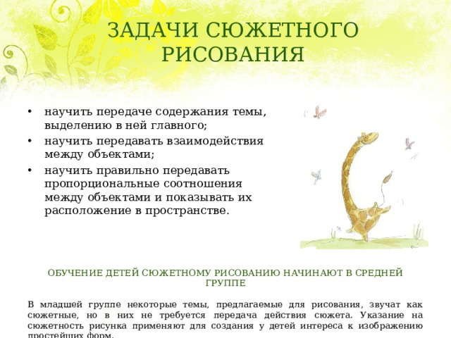 ЗАДАЧИ СЮЖЕТНОГО РИСОВАНИЯ научить передаче содержания темы, выделению в ней главного; научить передавать взаимодействия между объектами; научить правильно передавать пропорциональные соотношения между объектами и показывать их расположение в пространстве. ОБУЧЕНИЕ ДЕТЕЙ СЮЖЕТНОМУ РИСОВАНИЮ НАЧИНАЮТ В СРЕДНЕЙ ГРУППЕ   В младшей группе некоторые темы, предлагаемые для рисования, звучат как сюжетные, но в них не требуется передача действия сюжета. Указание на сюжетность рисунка применяют для создания у детей интереса к изображению простейших форм. 