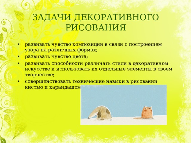 ЗАДАЧИ ДЕКОРАТИВНОГО РИСОВАНИЯ развивать чувство композиции в связи с построением узора на различных формах; развивать чувство цвета; развивать способности различать стили в декоративном искусстве и использовать их отдельные элементы в своем творчестве; совершенствовать технические навыки в рисовании кистью и карандашом. 