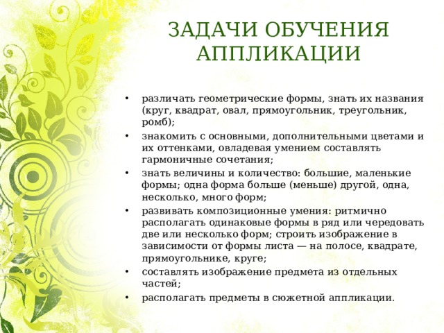 ЗАДАЧИ ОБУЧЕНИЯ АППЛИКАЦИИ различать геометрические формы, знать их названия (круг, квадрат, овал, прямоугольник, треугольник, ромб); знакомить с основными, дополнительными цветами и их оттенками, овладевая умением составлять гармоничные сочетания; знать величины и количество: большие, маленькие формы; одна форма больше (меньше) другой, одна, несколько, много форм; развивать композиционные умения: ритмично располагать одинаковые формы в ряд или чередовать две или несколько форм; строить изображение в зависимости от формы листа — на полосе, квадрате, прямоугольнике, круге; составлять изображение предмета из отдельных частей; располагать предметы в сюжетной аппликации.   