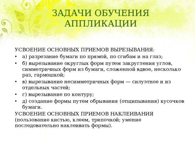 ЗАДАЧИ ОБУЧЕНИЯ АППЛИКАЦИИ УСВОЕНИЕ ОСНОВНЫХ ПРИЕМОВ ВЫРЕЗЫВАНИЯ: а) разрезание бумаги по прямой, по сгибам и на глаз; б) вырезывание округлых форм путем закругления углов, симметричных форм из бумаги, сложенной вдвое, несколько раз, гармошкой; в) вырезывание несимметричных форм — силуэтное и из отдельных частей; г) вырезывание по контуру; д) создание формы путем обрывания (отщипывания) кусочков бумаги. УСВОЕНИЕ ОСНОВНЫХ ПРИЕМОВ НАКЛЕИВАНИЯ (пользование кистью, клеем, тряпочкой; умение последовательно наклеивать формы). 