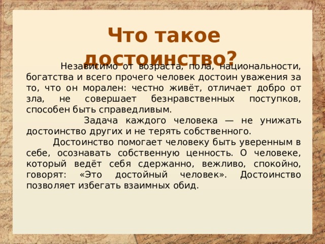 Что такое достоинство?  Независимо от возраста, пола, национальности, богатства и всего прочего человек достоин уважения за то, что он морален: честно живёт, отличает добро от зла, не совершает безнравственных поступков, способен быть справедливым.  Задача каждого человека — не унижать достоинство других и не терять собственного.  Достоинство помогает человеку быть уверенным в себе, осознавать собственную ценность. О человеке, который ведёт себя сдержанно, вежливо, спокойно, говорят: «Это достойный человек». Достоинство позволяет избегать взаимных обид.