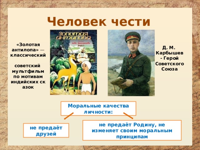 Человек чести «Золотая антилопа»  — классический  советский  мультфильм   по мотивам  индийских сказок Д. М. Карбышев - Герой Советского Союза Моральные качества личности: не предаёт Родину, не изменяет своим моральным принципам не предаёт друзей