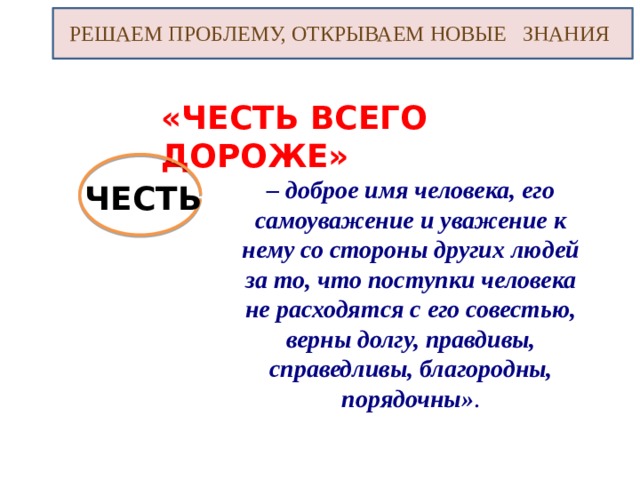 РЕШАЕМ ПРОБЛЕМУ, ОТКРЫВАЕМ НОВЫЕ ЗНАНИЯ «ЧЕСТЬ ВСЕГО ДОРОЖЕ» – доброе имя человека, его самоуважение и уважение к нему со стороны других людей за то, что поступки человека не расходятся с его совестью, верны долгу, правдивы, справедливы, благородны, порядочны» . ЧЕСТЬ