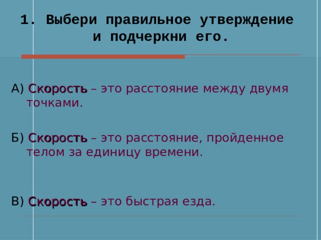 1. Выбери правильное утверждение и подчеркни его. А) Скорость – это расстояние между двумя точками. Б) Скорость – это расстояние, пройденное телом за единицу времени.  В) Скорость – это быстрая езда. 