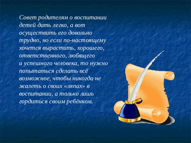 Совет родителям о воспитании детей дать легко, а вот осуществить его довольно трудно, но если по-настоящему хочется вырастить, хорошего, ответственного, любящего и успешного человека, то нужно попытаться сделать всё возможное, чтобы никогда не жалеть о своих «ляпах» в воспитании, а только лишь гордиться своим ребёнком.  