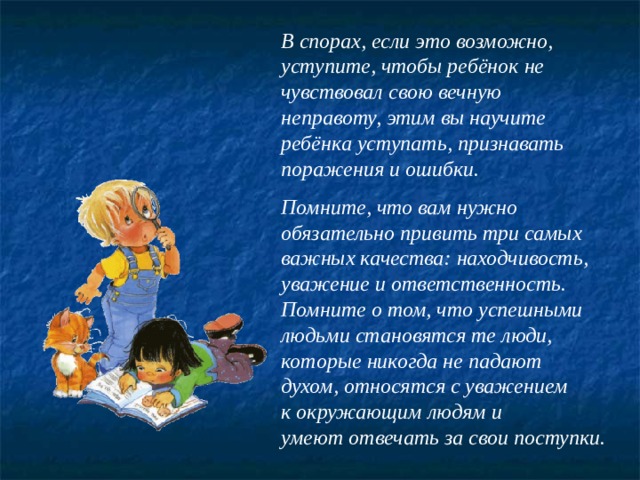 В спорах, если это возможно, уступите, чтобы ребёнок не чувствовал свою вечную неправоту, этим вы научите ребёнка уступать, признавать поражения и ошибки.  Помните, что вам нужно обязательно привить три самых важных качества: находчивость, уважение и ответственность. Помните о том, что успешными людьми становятся те люди, которые никогда не падают духом, относятся с уважением к окружающим людям и умеют отвечать за свои поступки. 