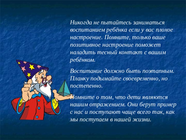 Никогда не пытайтесь заниматься воспитанием ребёнка если у вас плохое настроение. Помните, только ваше позитивное настроение поможет наладить тесный контакт с вашим ребёнком.  Воспитание должно быть поэтапным.  Планку подымайте своевременно, но постепенно.  Помните о том, что дети являются нашим отражением. Они берут пример с нас и поступают чаще всего так, как мы поступаем в нашей жизни. 