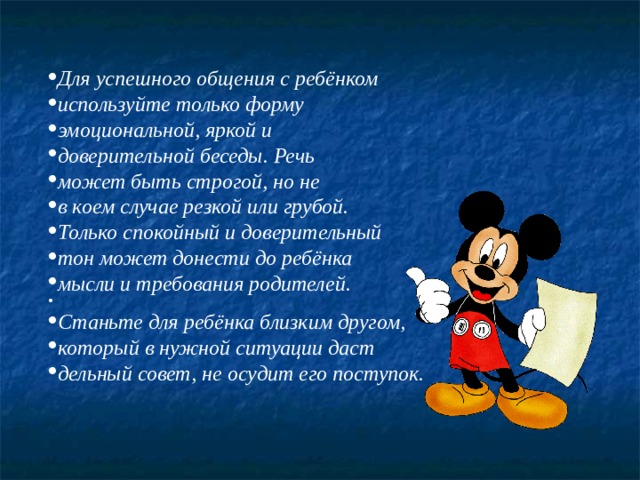 Для успешного общения с ребёнком используйте только форму эмоциональной, яркой и доверительной беседы. Речь может быть строгой, но не в коем случае резкой или грубой. Только спокойный и доверительный тон может донести до ребёнка мысли и требования родителей.  Станьте для ребёнка близким другом, который в нужной ситуации даст дельный совет, не осудит его поступок.  