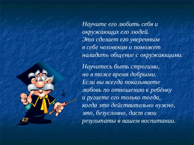Научите его любить себя и окружающих его людей. Это сделает его уверенным в себе человеком и поможет наладить общение с окружающими.  Научитесь быть строгими, но в тоже время добрыми. Если вы всегда показываете любовь по отношению к ребёнку и ругаете его только тогда, когда это действительно нужно, это, безусловно, даст свои результаты в вашем воспитании. 