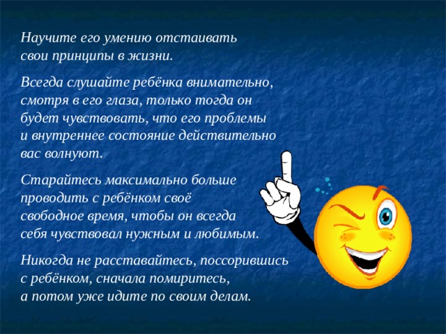 Научите его умению отстаивать свои принципы в жизни.  Всегда слушайте ребёнка внимательно, смотря в его глаза, только тогда он будет чувствовать, что его проблемы и внутреннее состояние действительно вас волнуют.  Старайтесь максимально больше проводить с ребёнком своё свободное время, чтобы он всегда себя чувствовал нужным и любимым.  Никогда не расставайтесь, поссорившись с ребёнком, сначала помиритесь, а потом уже идите по своим делам. 