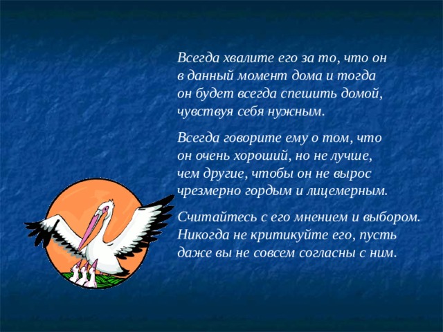 Всегда хвалите его за то, что он в данный момент дома и тогда он будет всегда спешить домой, чувствуя себя нужным.  Всегда говорите ему о том, что он очень хороший, но не лучше, чем другие, чтобы он не вырос чрезмерно гордым и лицемерным.  Считайтесь с его мнением и выбором. Никогда не критикуйте его, пусть даже вы не совсем согласны с ним. 