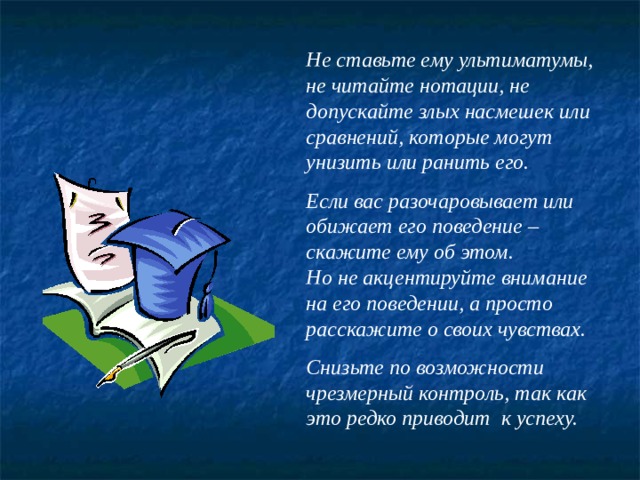 Не ставьте ему ультиматумы, не читайте нотации, не допускайте злых насмешек или сравнений, которые могут унизить или ранить его.  Если вас разочаровывает или обижает его поведение – скажите ему об этом. Но не акцентируйте внимание на его поведении, а просто расскажите о своих чувствах.  Снизьте по возможности чрезмерный контроль, так как это редко приводит  к успеху. 