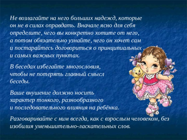 Не возлагайте на него больших надежд, которые он не в силах оправдать. Вначале ясно для себя определите, чего вы конкретно хотите от него, а потом обязательно узнайте, чего он хочет сам и постарайтесь договориться о принципиальных и самых важных пунктах.  В беседах избегайте многословия, чтобы не потерять главный смысл беседы.  Ваше внушение должно носить характер тонкого, разнообразного и последовательного влияния на ребёнка.  Разговаривайте с ним всегда, как с взрослым человеком, без изобилия уменьшительно-ласкательных слов. 