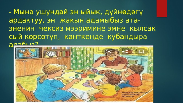 - Мына ушундай эн ыйык, дүйнөдөгү ардактуу, эн жакын адамыбыз ата-эненин чексиз мээримине эмне кылсак сый көрсөтүп, канткенде кубандыра алабыз? 