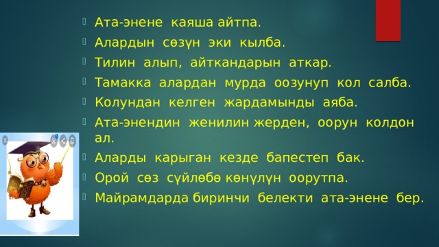 Ата-энене каяша айтпа. Алардын сөзүн эки кылба. Тилин алып, айткандарын аткар. Тамакка алардан мурда оозунуп кол салба. Колундан келген жардамынды аяба. Ата-энендин женилин жерден, оорун колдон ал. Аларды карыган кезде бапестеп бак. Орой сөз сүйлөбө көнүлүн оорутпа. Майрамдарда биринчи белекти ата-энене бер. 