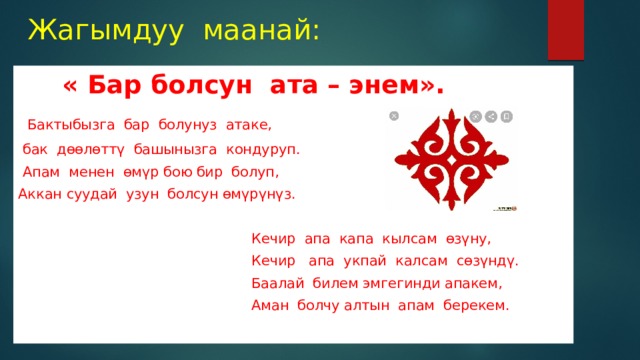 Жагымдуу маанай:  « Бар болсун ата – энем».  Бактыбызга бар болунуз атаке,  бак дөөлөттү башынызга кондуруп.  Апам менен өмүр бою бир болуп, Аккан суудай узун болсун өмүрүнүз.  Кечир апа капа кылсам өзүну,  Кечир апа укпай калсам сөзүндү.  Баалай билем эмгегинди апакем,  Аман болчу алтын апам берекем. 