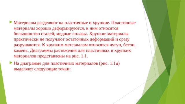 Материалы разделяют на пластичные и хрупкие. Пластичные материалы хорошо деформируются, к ним относятся большинство сталей, медные сплавы. Хрупкие материалы практически не получают остаточных деформаций и сразу разрушаются. К хрупким материалам относятся чугун, бетон, камень. Диаграммы растяжения для пластичных и хрупких материалов представлены на рис. 1.1. На диаграмме для пластичных материалов (рис. 1.1 а ) выделяют следующие точки: 