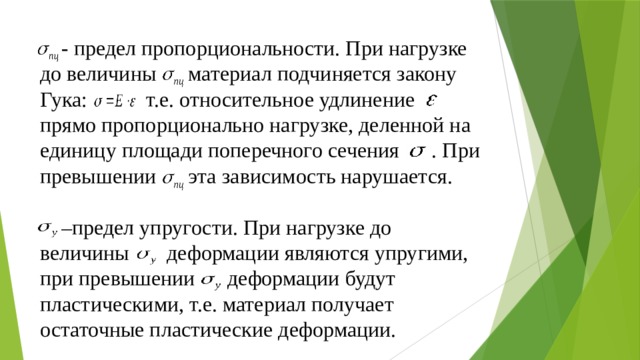  - предел пропорциональности. При нагрузке до величины  материал подчиняется закону Гука: т.е. относительное удлинение прямо пропорционально нагрузке, деленной на единицу площади поперечного сечения . При превышении эта зависимость нарушается.   –предел упругости. При нагрузке до величины деформации являются упругими, при превышении деформации будут пластическими, т.е. материал получает остаточные пластические деформации.   