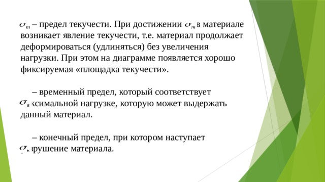 – предел текучести. При достижении  в материале возникает явление текучести, т.е. материал продолжает деформироваться (удлиняться) без увеличения нагрузки. При этом на диаграмме появляется хорошо фиксируемая «площадка текучести».   – временный предел, который соответствует максимальной нагрузке, которую может выдержать данный материал.   – конечный предел, при котором наступает разрушение материала.   