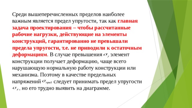 Среди вышеперечисленных пределов наиболее важным является предел упругости, так как   главная задача проектирования – чтобы рассчитанные рабочие нагрузки, действующие на элементы конструкций, гарантированно не превышали предела упругости, т.е. не приводили к остаточным деформациям . В случае превышения  элемент конструкции получает деформацию, чаще всего нарушающую нормальную работу конструкции или механизма. Поэтому в качестве предельных напряжений следует принимать предел упругости  , но его трудно выявить на диаграмме. 