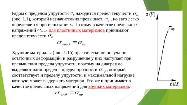 Рядом с пределом упругости находится предел текучести (рис. 1.1), который незначительно превышает , но зато легко определяется при испытаниях. Поэтому в качестве предельных напряжений для пластичных материалов  принимают предел текучести     Хрупкие материалы (рис. 1.1б) практически не получают остаточных деформаций, и разрушение у них наступает при превышении предела упругости, поэтому на диаграмме выделяют один предел – предел прочности   , который соответствует и пределу упругости, и максимальной нагрузке, которую может выдержать материал. Его же и принимают в качестве предельных напряжений для хрупких материалов : 