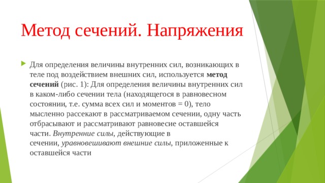 Метод сечений. Напряжения Для определения величины внутренних сил, возникающих в теле под воздействием внешних сил, используется  метод сечений  (рис. 1): Для определения величины внутренних сил в каком-либо сечении тела (находящегося в равновесном состоянии, т.е. сумма всех сил и моментов = 0), тело мысленно рассекают в рассматриваемом сечении, одну часть отбрасывают и рассматривают равновесие оставшейся части.  Внутренние силы , действующие в сечении,  уравновешивают внешние силы , приложенные к оставшейся части 