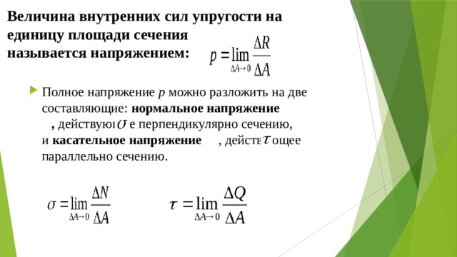 Величина внутренних сил упругости на единицу площади сечения называется напряжением: Полное напряжение  p можно разложить на две составляющие:  нормальное напряжение   ,  действующие перпендикулярно сечению, и  касательное напряжение   , действующее параллельно сечению. 