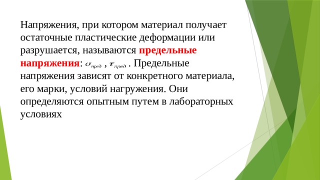 Напряжения, при котором материал получает остаточные пластические деформации или разрушается, называются  предельные напряжения : ,  . Предельные напряжения зависят от конкретного материала, его марки, условий нагружения. Они определяются опытным путем в лабораторных условиях 