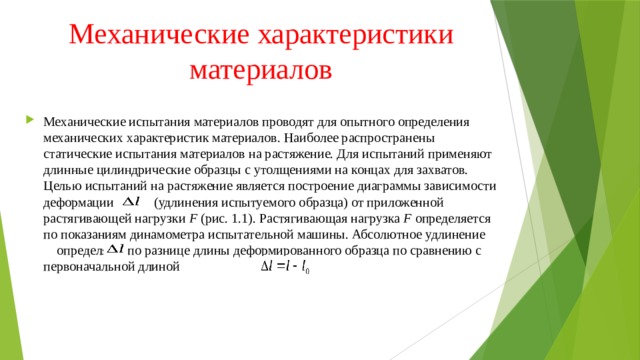 Механические характеристики материалов Механические испытания материалов проводят для опытного определения механических характеристик материалов. Наиболее распространены статические испытания материалов на растяжение. Для испытаний применяют длинные цилиндрические образцы с утолщениями на концах для захватов. Целью испытаний на растяжение является построение диаграммы зависимости деформации (удлинения испытуемого образца) от приложенной растягивающей нагрузки F  (рис. 1.1). Растягивающая нагрузка  F  определяется по показаниям динамометра испытательной машины. Абсолютное удлинение  определяют по разнице длины деформированного образца по сравнению с первоначальной длиной 