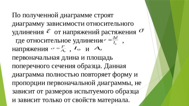 По полученной диаграмме строят диаграмму зависимости относительного удлинения  от напряжений растяжения где относительное удлинение , напряжения , и первоначальная длина и площадь поперечного сечения образца. Данная диаграмма полностью повторяет форму и пропорции первоначальной диаграммы, не зависит от размеров испытуемого образца и зависит только от свойств материала. 