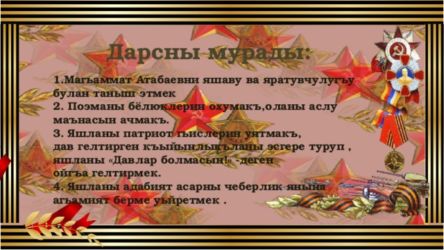Дарсны мурады: 1.Магьаммат Атабаевни яшаву ва яратувчулугъу булан таныш этмек 2. Поэманы бёлюклерин охумакъ,оланы аслу маънасын ачмакъ. 3. Яшланы патриот гьислерин уятмакъ, дав гелтирген къыйынлыкъланы эсгере туруп , яшланы «Давлар болмасын!» -деген ойгъа гелтирмек. 4. Яшланы адабият асарны чеберлик янына агьамият берме уьйретмек .  