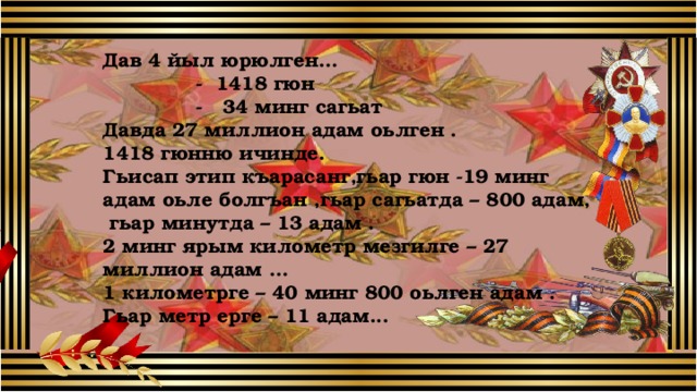 Дав 4 йыл юрюлген…  - 1418 гюн  - 34 минг сагьат Давда 27 миллион адам оьлген . 1418 гюнню ичинде. Гьисап этип къарасанг,гьар гюн -19 минг адам оьле болгъан ,гьар сагьатда – 800 адам, гьар минутда – 13 адам . 2 минг ярым километр мезгилге – 27 миллион адам … 1 километрге – 40 минг 800 оьлген адам . Гьар метр ерге – 11 адам... 8 