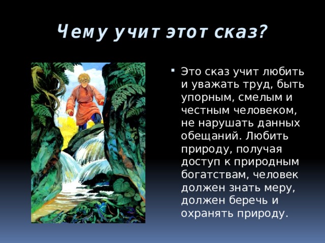 Чему учит этот сказ? Это сказ учит любить и уважать труд, быть упорным, смелым и честным человеком, не нарушать данных обещаний. Любить природу, получая доступ к природным богатствам, человек должен знать меру, должен беречь и охранять природу. 