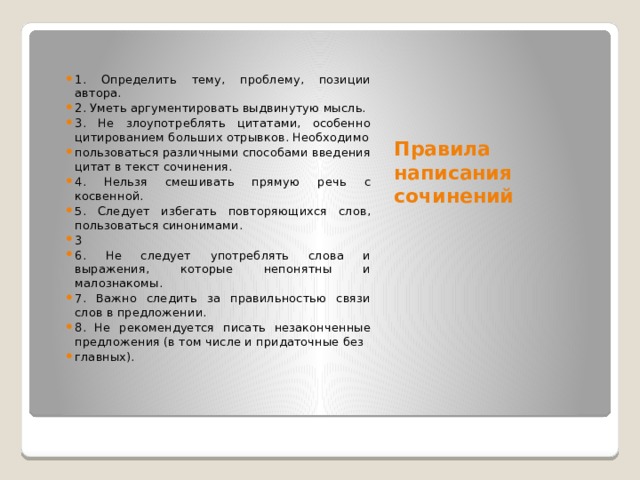 Правила написания сочинений 1. Определить тему, проблему, позиции автора. 2. Уметь аргументировать выдвинутую мысль. 3. Не злоупотреблять цитатами, особенно цитированием больших отрывков. Необходимо пользоваться различными способами введения цитат в текст сочинения. 4. Нельзя смешивать прямую речь с косвенной. 5. Следует избегать повторяющихся слов, пользоваться синонимами. 3 6. Не следует употреблять слова и выражения, которые непонятны и малознакомы. 7. Важно следить за правильностью связи слов в предложении. 8. Не рекомендуется писать незаконченные предложения (в том числе и придаточные без главных). 