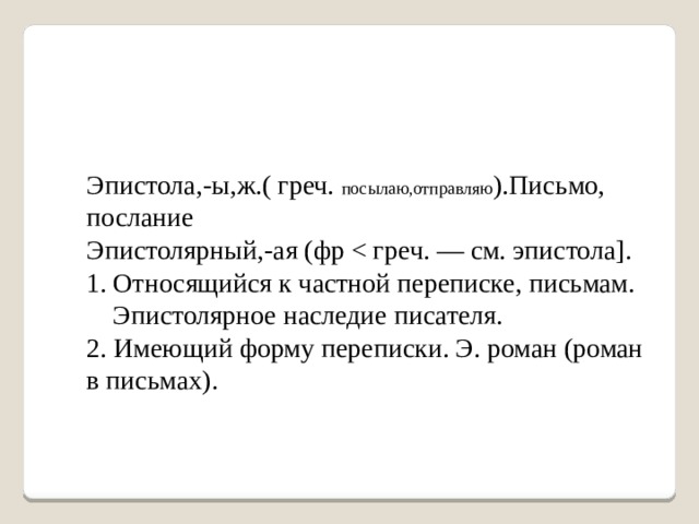 Эпистола,-ы,ж.( греч. посылаю,отправляю ).Письмо, послание Эпистолярный,-ая (фр Относящийся к частной переписке, письмам. Эпистолярное наследие писателя. 2. Имеющий форму переписки. Э. роман (роман в письмах). 