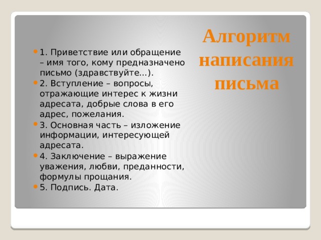 Алгоритм написания письма 1.  Приветствие или обращение – имя того, кому предназначено письмо (здравствуйте…). 2.  Вступление – вопросы, отражающие интерес к жизни адресата, добрые слова в его адрес, пожелания. 3.  Основная часть – изложение информации, интересующей адресата. 4.  Заключение – выражение уважения, любви, преданности, формулы прощания. 5.  Подпись. Дата. 