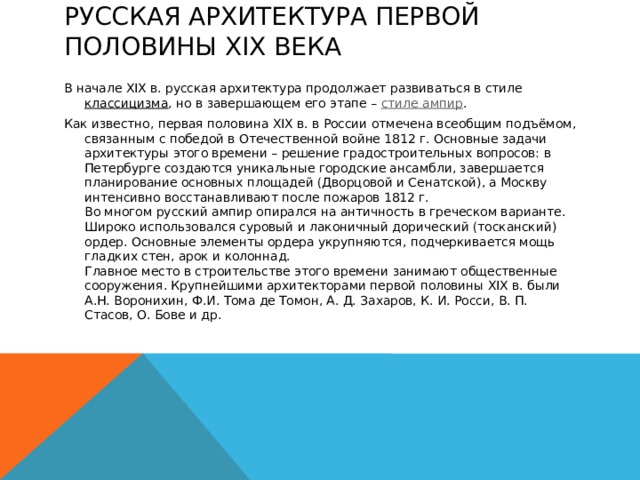 Русская архитектура первой половины XIX века   В начале XIX в. русская архитектура продолжает развиваться в стиле  классицизма , но в завершающем его этапе –  стиле ампир . Как известно, первая половина XIX в. в России отмечена всеобщим подъёмом, связанным с победой в Отечественной войне 1812 г. Основные задачи архитектуры этого времени – решение градостроительных вопросов: в Петербурге создаются уникальные городские ансамбли, завершается планирование основных площадей (Дворцовой и Сенатской), а Москву интенсивно восстанавливают после пожаров 1812 г.  Во многом русский ампир опирался на античность в греческом варианте. Широко использовался суровый и лаконичный дорический (тосканский) ордер. Основные элементы ордера укрупняются, подчеркивается мощь гладких стен, арок и колоннад.  Главное место в строительстве этого времени занимают общественные сооружения. Крупнейшими архитекторами первой половины XIX в. были А.Н. Воронихин, Ф.И. Тома де Томон, А. Д. Захаров, К. И. Росси, В. П. Стасов, О. Бове и др.   