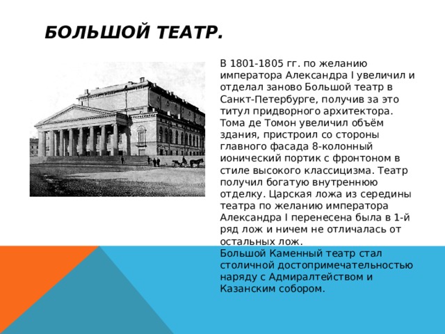 Большой театр. В 1801-1805 гг. по желанию императора Александра I увеличил и отделал заново Большой театр в Санкт-Петербурге, получив за это титул придворного архитектора.  Тома де Томон увеличил объём здания, пристроил со стороны главного фасада 8-колонный ионический портик с фронтоном в стиле высокого классицизма. Театр получил богатую внутреннюю отделку. Царская ложа из середины театра по желанию императора Александра I перенесена была в 1-й ряд лож и ничем не отличалась от остальных лож.  Большой Каменный театр стал столичной достопримечательностью наряду с Адмиралтейством и Казанским собором. 