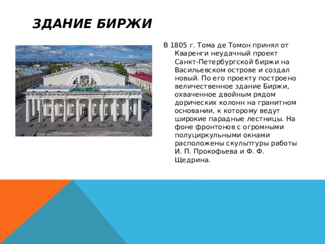 Здание Биржи В 1805 г. Тома де Томон принял от Кваренги неудачный проект Санкт-Петербургской биржи на Васильевском острове и создал новый. По его проекту построено величественное здание Биржи, охваченное двойным рядом дорических колонн на гранитном основании, к которому ведут широкие парадные лестницы. На фоне фронтонов с огромными полуциркульными окнами расположены скульптуры работы И. П. Прокофьева и Ф. Ф. Щедрина. 